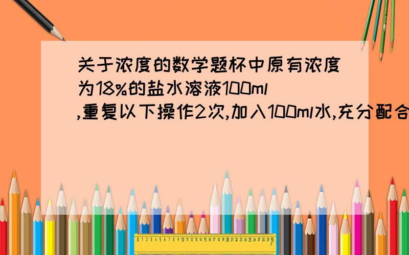 关于浓度的数学题杯中原有浓度为18%的盐水溶液100ml,重复以下操作2次,加入100ml水,充分配合后,倒出100ml溶液,问杯中盐水溶液的浓度变成了多少A.9% B.7.5% C.4.5% D.3.6%正确答案是C,可我认为加了2次