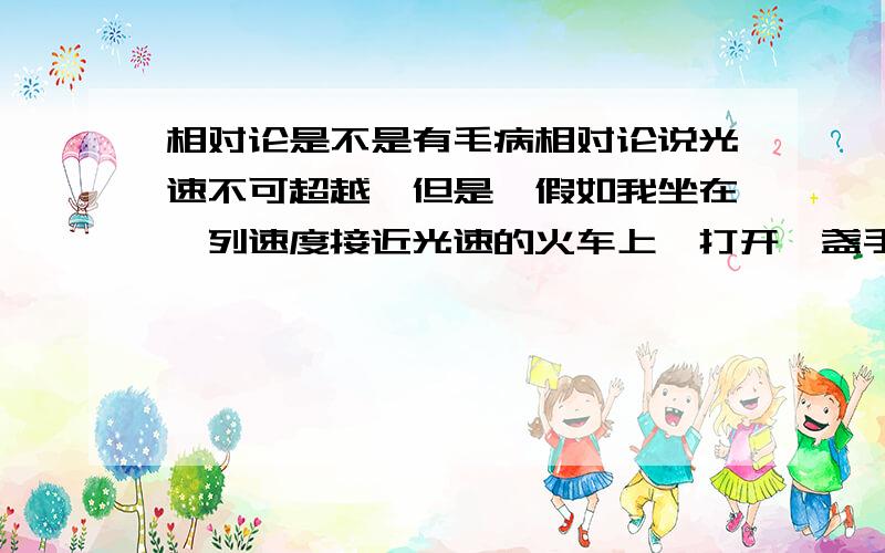 相对论是不是有毛病相对论说光速不可超越,但是,假如我坐在一列速度接近光速的火车上,打开一盏手电,向着我前进的方向射出一束光,那束光不就超光速了.这是个思想实验,爱因斯坦的相对论