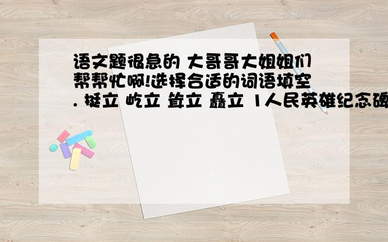 语文题很急的 大哥哥大姐姐们帮帮忙啊!选择合适的词语填空. 挺立 屹立 耸立 矗立 1人民英雄纪念碑（ ）在天安门广场. 2我们伟大的祖国（ ）在世界的东方. 3发射架高高地（ ）在航天发射