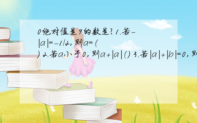 0绝对值是9的数是?1.若-｜a｜=-1/2,则a=（ ） 2.若a小于0,则a+｜a｜（） 3.若｜a｜+｜b｜=0,则a=（ ）,b=( ) 4.计算:(-1)+2+(-3)=4+...+(-99)+100=( ).