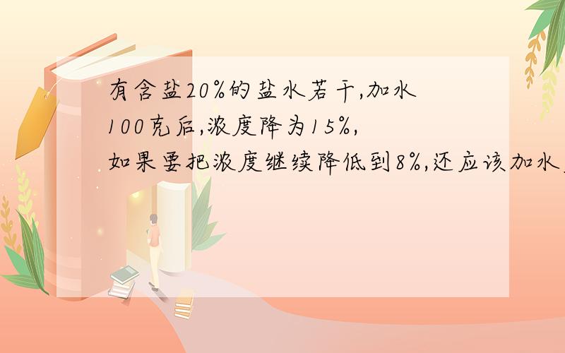 有含盐20%的盐水若干,加水100克后,浓度降为15%,如果要把浓度继续降低到8%,还应该加水多少克?