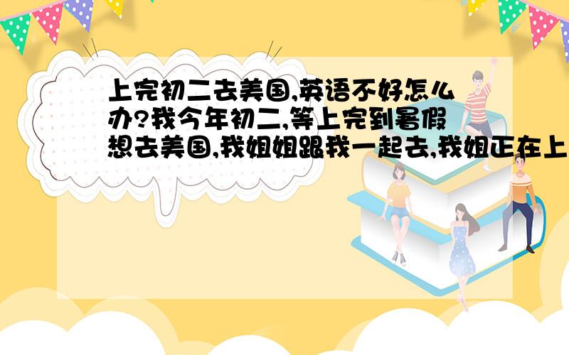 上完初二去美国,英语不好怎么办?我今年初二,等上完到暑假想去美国,我姐姐跟我一起去,我姐正在上高一,我不太了解去了美国要怎样去上学,是直接上高中还是要上初中,还有就是我的英语不