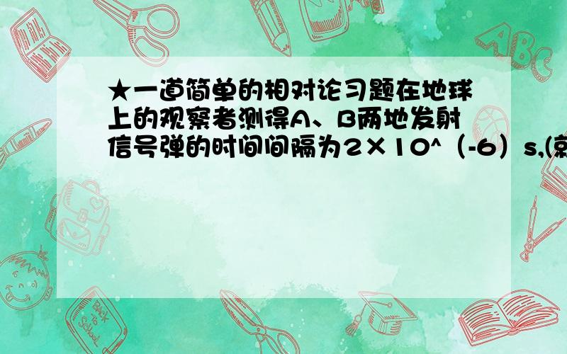 ★一道简单的相对论习题在地球上的观察者测得A、B两地发射信号弹的时间间隔为2×10^（-6）s,(就是2乘以10的负六次方秒),两地距离为1000m.在地球上空飞行的宇宙飞船的宇航员测得地球上发射