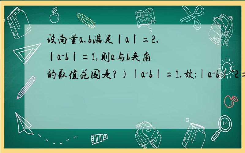 设向量a,b满足丨a丨=2,丨a-b丨=1,则a与b夹角的取值范围是?）|a-b|=1,故：|a-b|^2=(a-b)·(a-b)=|a|^2+|b|^2-2a·b=4+|b|^2-2a·b=1即：a·b=(|b|^2+3)/2,而：a·b=|a|*|b|*cos,故：cos=a·b/(2|b|)=(1/4)(3/|b|+|b|)≥sqrt(3)/2,[这句