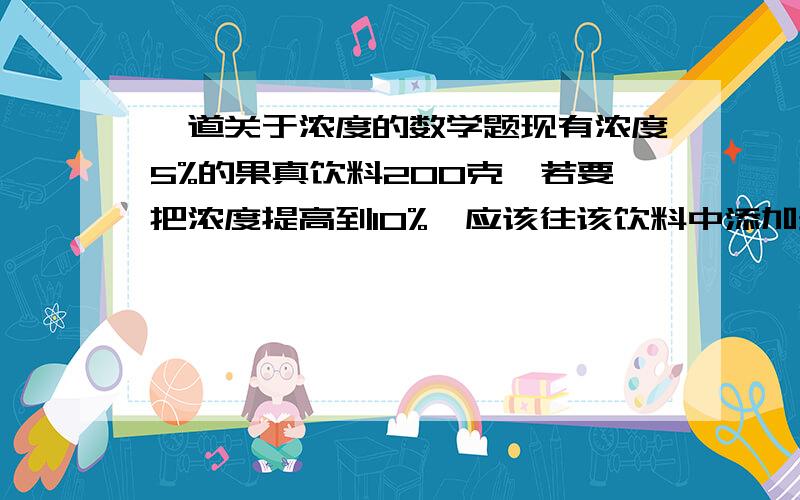 一道关于浓度的数学题现有浓度5%的果真饮料200克,若要把浓度提高到10%,应该往该饮料中添加多少克果真?