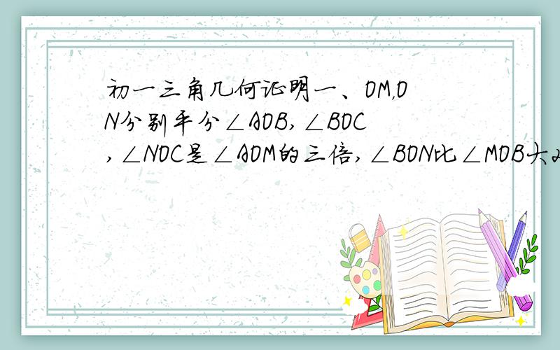 初一三角几何证明一、OM，ON分别平分∠AOB,∠BOC,∠NOC是∠AOM的三倍,∠BON比∠MOB大20°，求∠AOC的度数。二、OM是∠BOC的平分线，A,N是∠MOC内的两点，若OA⊥OB ,ON平分∠AOC,求∠MON的度数。