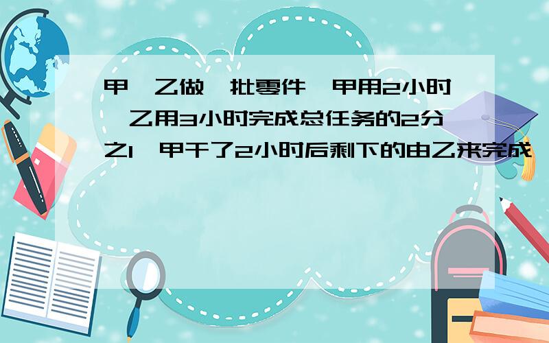 甲,乙做一批零件,甲用2小时,乙用3小时完成总任务的2分之1,甲干了2小时后剩下的由乙来完成,乙用的时间比甲单独完成的时间多1个小时,问,甲乙单独完成任务个用多少小时?