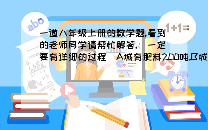 一道八年级上册的数学题,看到的老师同学请帮忙解答,（一定要有详细的过程）A城有肥料200吨,B城有肥料300吨,现在要把这些肥料全部运往C D两乡,从A城往C D两乡运肥料的费用分别是每吨20元和