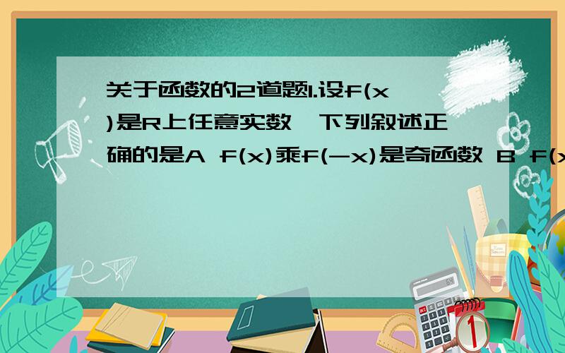 关于函数的2道题1.设f(x)是R上任意实数,下列叙述正确的是A f(x)乘f(-x)是奇函数 B f(x)乘绝对值f(-x)是奇函数C f(x)+f(-x)是偶函数 D f(x)-f(-x)是偶函数2.已知函数f(x)=-x的平方+8x,求f(x)在区间[t,t+1]上的