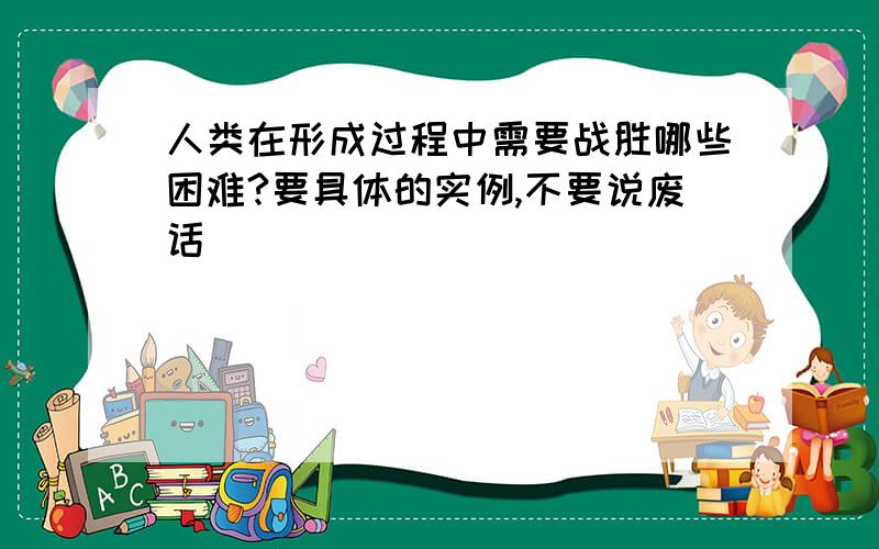 人类在形成过程中需要战胜哪些困难?要具体的实例,不要说废话