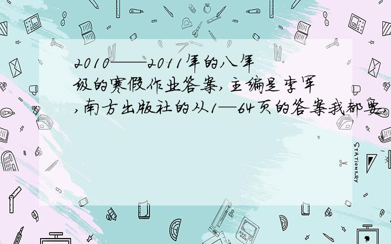 2010——2011年的八年级的寒假作业答案,主编是李军,南方出版社的从1—64页的答案我都要,封面有两个雪人的那本,图暂时不能给你啊,麻烦找一下,