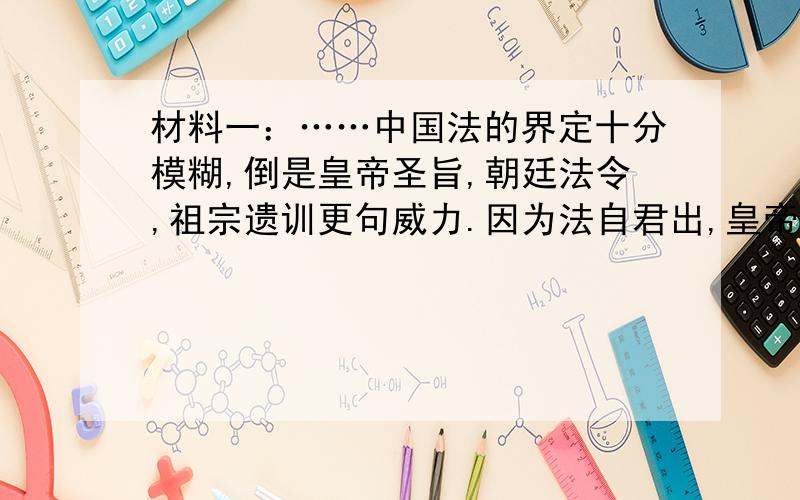 材料一：……中国法的界定十分模糊,倒是皇帝圣旨,朝廷法令,祖宗遗训更句威力.因为法自君出,皇帝钦定法,皇权置于法律之上,法律对皇权约束作用微乎其微.法律遇到开明的皇帝有些用,一旦