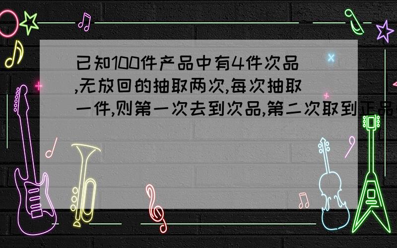 已知100件产品中有4件次品,无放回的抽取两次,每次抽取一件,则第一次去到次品,第二次取到正品的概率是多少?