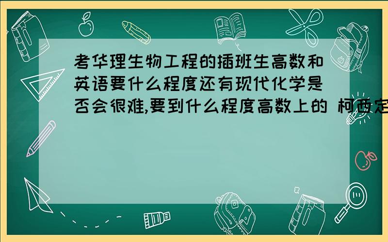 考华理生物工程的插班生高数和英语要什么程度还有现代化学是否会很难,要到什么程度高数上的 柯西定理 之类带星号的东西要考吗