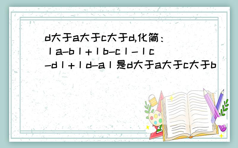d大于a大于c大于d,化简：丨a-b丨+丨b-c丨-丨c-d丨+丨d-a丨是d大于a大于c大于b