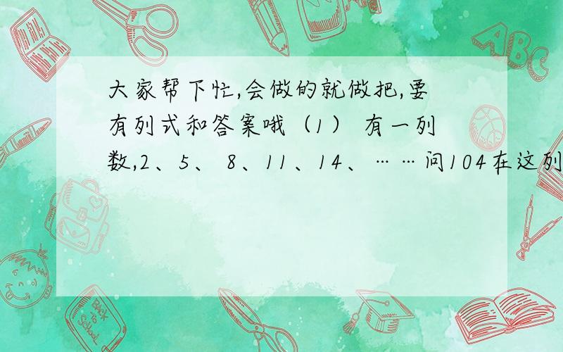 大家帮下忙,会做的就做把,要有列式和答案哦（1） 有一列数,2、5、 8、11、14、……问104在这列数中是第几个数?（2） 甲、乙两书的最大公约数是3,最小公倍数是30,已知甲数是6,乙数是多少?（3