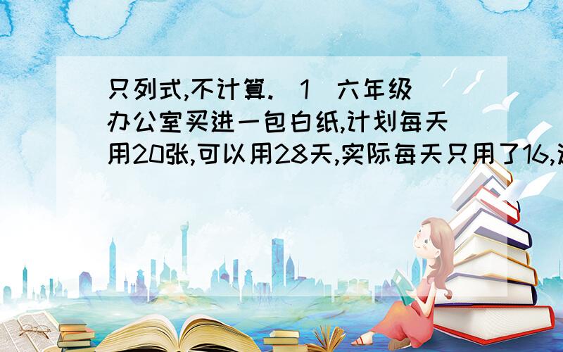 只列式,不计算.（1）六年级办公室买进一包白纸,计划每天用20张,可以用28天,实际每天只用了16,这包纸实际用了多少天?（2）六年级办公室买进一包白纸,计划每天用20张,可以用28天,实际比计划