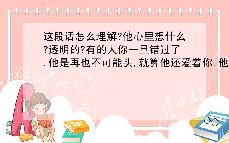 这段话怎么理解?他心里想什么?透明的?有的人你一旦错过了.他是再也不可能头,就算他还爱着你.他的心里也无法平静!因为他.已经看透了一切的一切,希望你不会偷偷留眼泪!