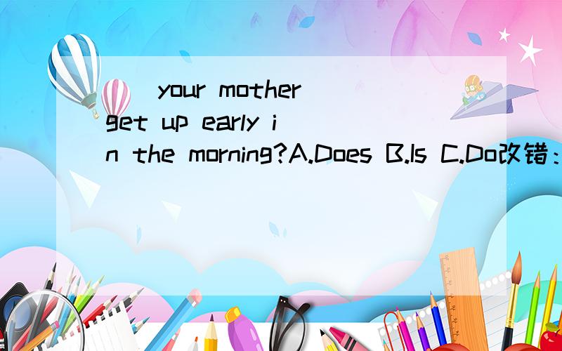 ()your mother get up early in the morning?A.Does B.Is C.Do改错：Do they running?( ) Does your grandparends walk in the park everyday?( )I like they so much.( ) Look at he.( ) We love she so much.( )选择：（）You and I Good Friend A.Are B.Is C