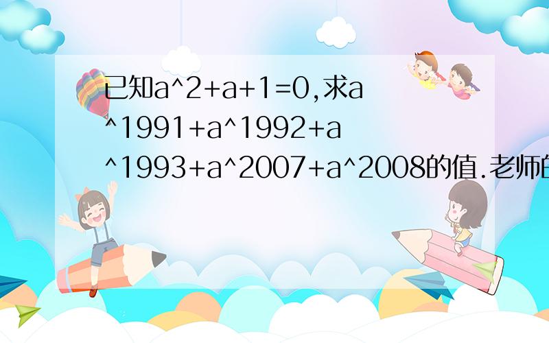 已知a^2+a+1=0,求a^1991+a^1992+a^1993+a^2007+a^2008的值.老师的解法：由a^2+a+1=0 （1）得a^3+a^2+a=0 （2）,（2）-（1）得a^3=1,a=1,把a=1代入得原式=5.若a=1,a^2+a+1≠0啊,这是怎么回事?