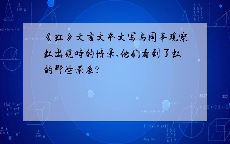 《虹》文言文本文写与同事观察虹出现时的情景,他们看到了虹的那些景象?