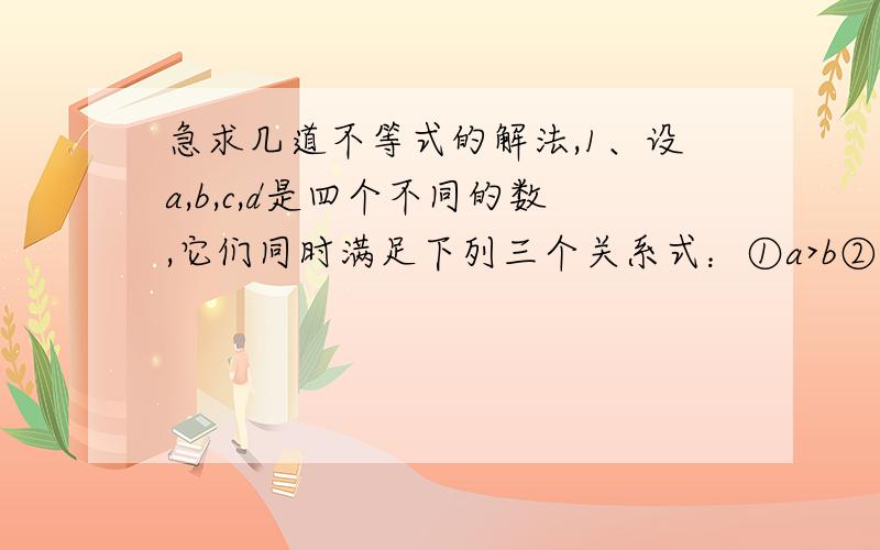 急求几道不等式的解法,1、设a,b,c,d是四个不同的数,它们同时满足下列三个关系式：①a>b②c-a=b-d ③c-d>b-a,那么这四个数中最大的是_________.为什么?2、已知不等式(x+5)/2 -1>(ax+2)/2的解集是x>1/2,则a