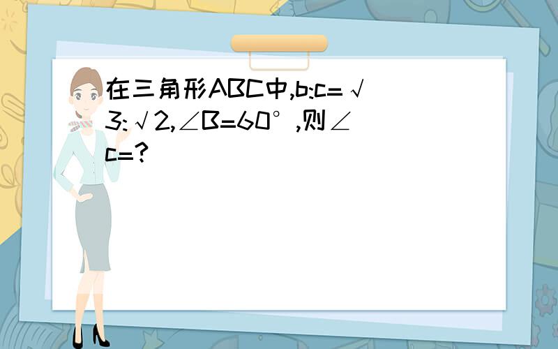 在三角形ABC中,b:c=√3:√2,∠B=60°,则∠c=?