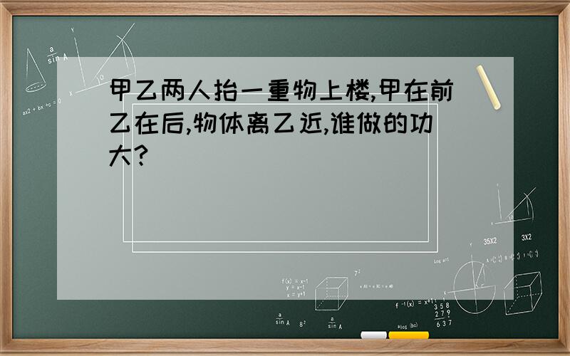 甲乙两人抬一重物上楼,甲在前乙在后,物体离乙近,谁做的功大?