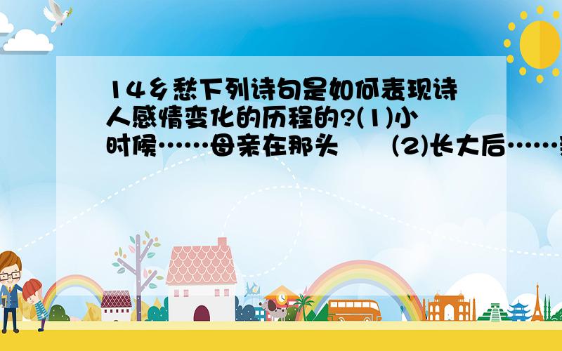 14乡愁下列诗句是如何表现诗人感情变化的历程的?(1)小时候……母亲在那头　　(2)长大后……新娘在那头　　(3)后来啊……母亲在里头　　(4)而现在……大陆在那头课外拓展演练　　乡愁