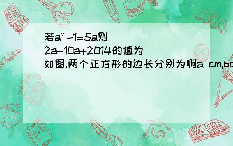 若a²-1=5a则2a-10a+2014的值为如图,两个正方形的边长分别为啊a cm,bcm﹙a＞b﹚若a+b=10cm,ab=24cm,则图中阴影部分的面积是