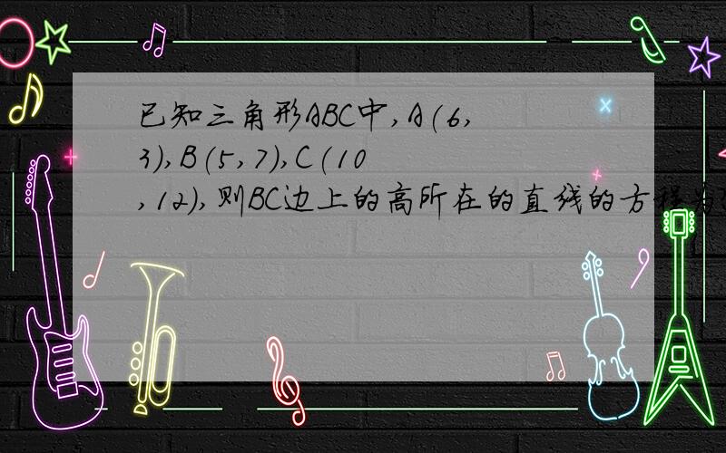 已知三角形ABC中,A(6,3),B(5,7),C(10,12),则BC边上的高所在的直线的方程为?（要有过程）\(^o^)/