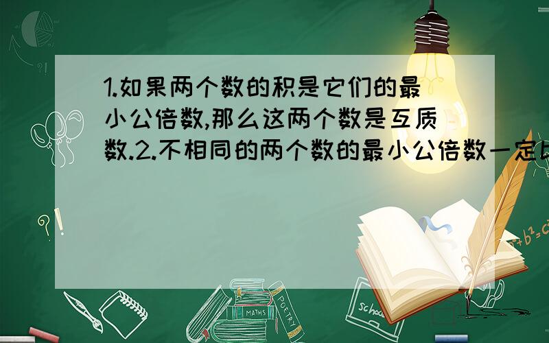 1.如果两个数的积是它们的最小公倍数,那么这两个数是互质数.2.不相同的两个数的最小公倍数一定比它们的最大公因数大.3.相邻的两个自然数的乘积,就是这两个数的最小公倍数.4.当较小数是