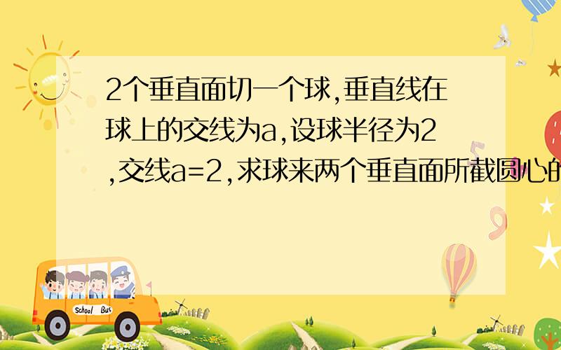 2个垂直面切一个球,垂直线在球上的交线为a,设球半径为2,交线a=2,求球来两个垂直面所截圆心的距离》