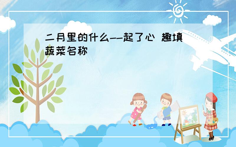 二月里的什么--起了心 趣填蔬菜名称