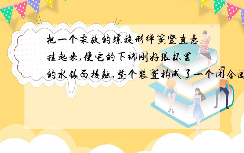 把一个柔软的螺旋形弹簧竖直悬挂起来,使它的下端刚好跟杯里的水银面接触,整个装置构成了一个闭合回路,当开关接通后,将看到的现象是A向上收缩B弹簧被拉长C弹簧上下跳动D弹簧仍静止不