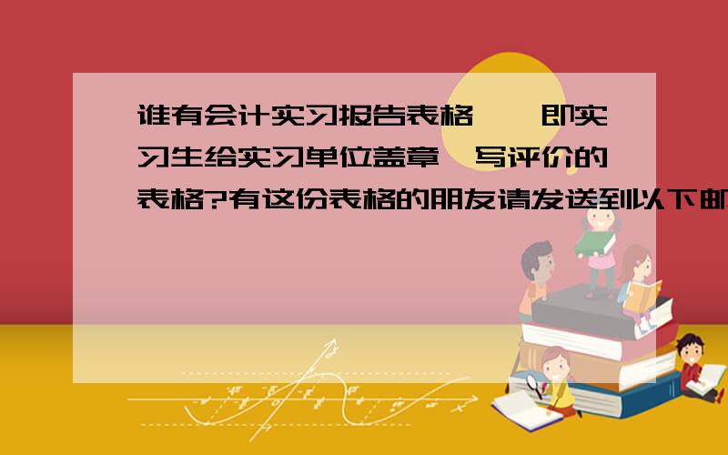 谁有会计实习报告表格——即实习生给实习单位盖章、写评价的表格?有这份表格的朋友请发送到以下邮址:xszhi-191@163.com请在主题上写