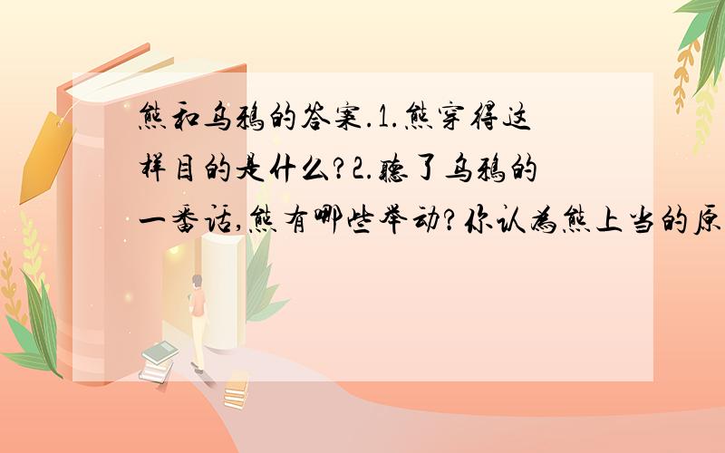 熊和乌鸦的答案.1.熊穿得这样目的是什么?2.听了乌鸦的一番话,熊有哪些举动?你认为熊上当的原因是什么?3.文中哈哈大笑和哈哈的笑声的含义一样吗?为什么?4.这则寓言的寓意是什么?1.熊穿得