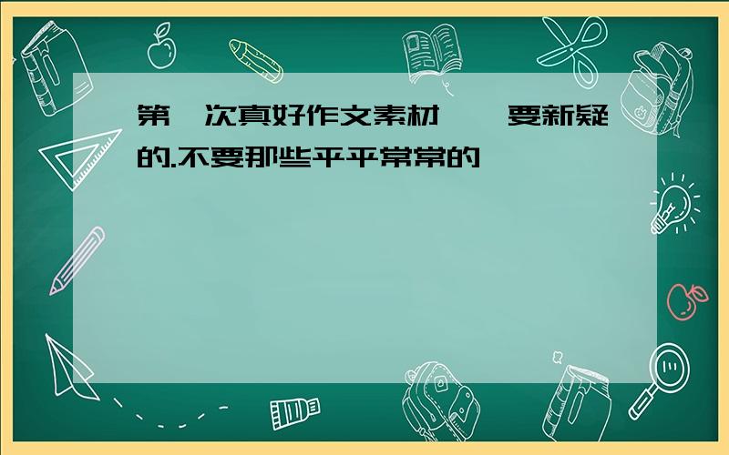 第一次真好作文素材、、要新疑的.不要那些平平常常的