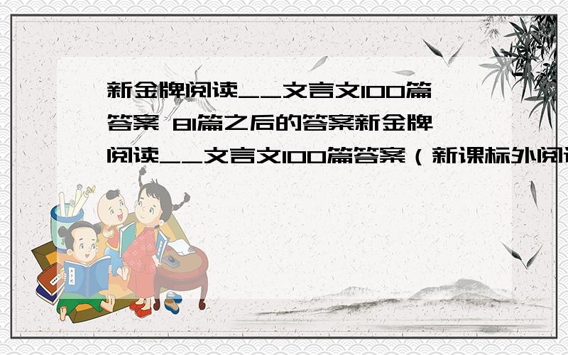 新金牌阅读__文言文100篇答案 81篇之后的答案新金牌阅读__文言文100篇答案（新课标外阅读100篇） 81李寄－100范仲淹南都苦学