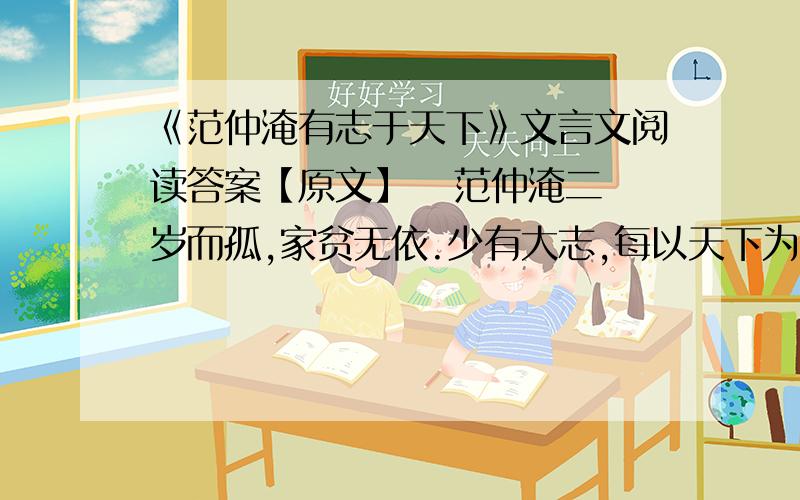 《范仲淹有志于天下》文言文阅读答案【原文】   范仲淹二岁而孤,家贫无依.少有大志,每以天下为己任,发愤苦读,或夜昏怠,辄以水沃面；食不给,啖粥而读.‖既仕,每慷慨论天下事,奋不顾身.