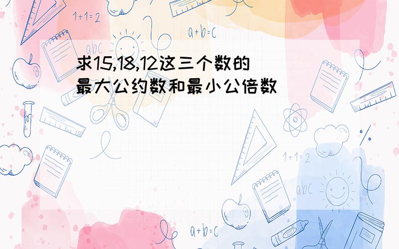 求15,18,12这三个数的最大公约数和最小公倍数