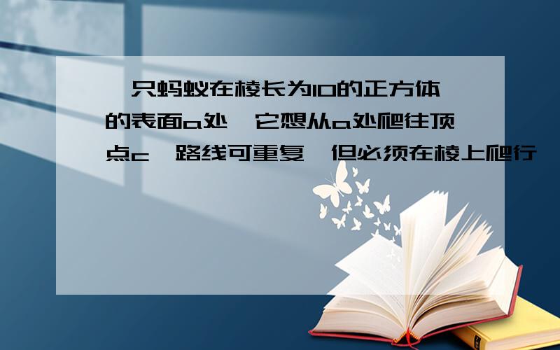 一只蚂蚁在棱长为10的正方体的表面a处,它想从a处爬往顶点c,路线可重复,但必须在棱上爬行,请回答如下问题：（1 ）蚂蚁爬行的路径有多少条? ( 2 )  蚂蚁爬行路径中有没有最短的?如果有,有多