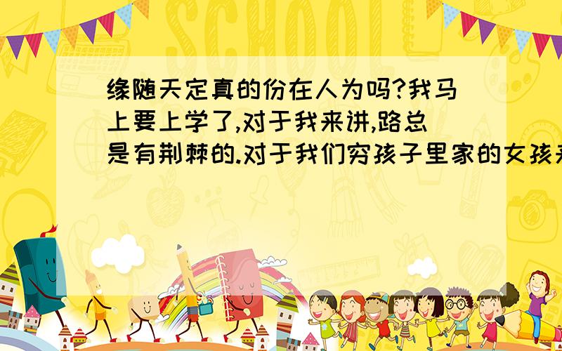 缘随天定真的份在人为吗?我马上要上学了,对于我来讲,路总是有荆棘的.对于我们穷孩子里家的女孩来讲,爱情也许是童话,但我们也有喜欢的人呀,不被外界而分手的情侣已不多了.我要努力,多