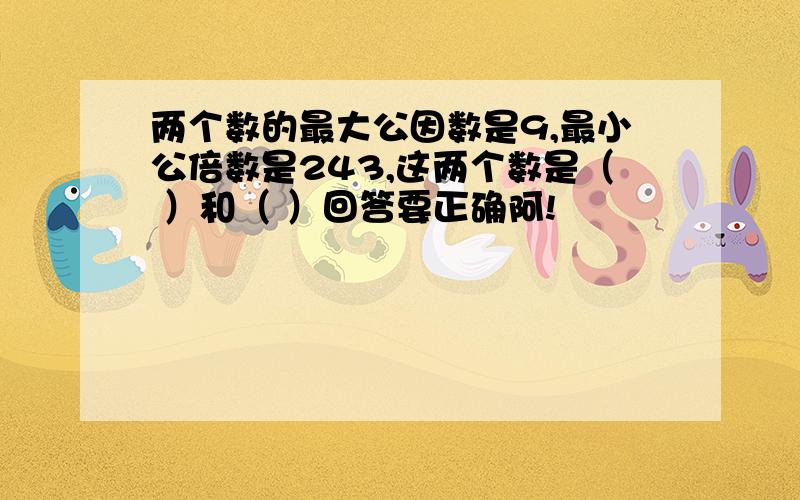 两个数的最大公因数是9,最小公倍数是243,这两个数是（ ）和（ ）回答要正确阿!