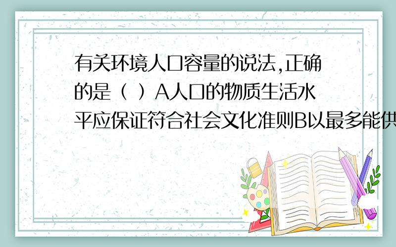 有关环境人口容量的说法,正确的是（ ）A人口的物质生活水平应保证符合社会文化准则B以最多能供养多少人生存来确定C智力、技术条件不用考虑D只以本地资源的丰歉来确定