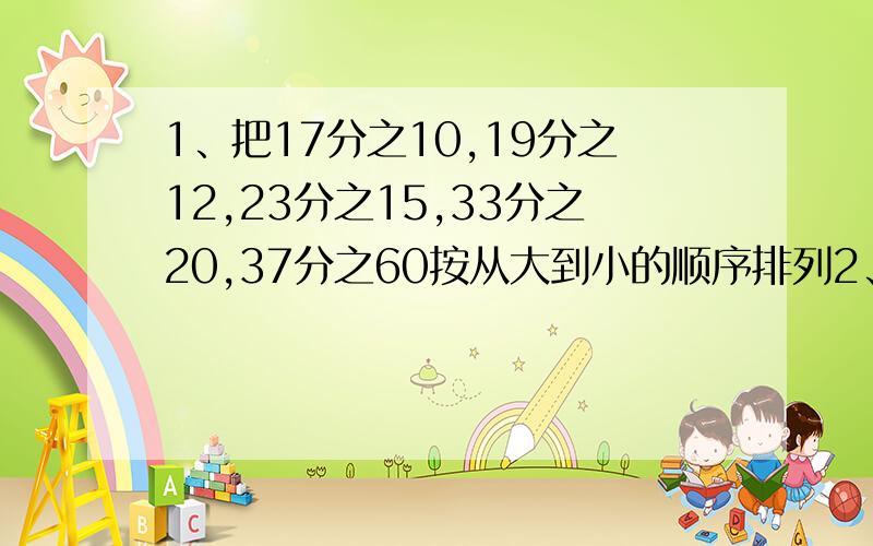 1、把17分之10,19分之12,23分之15,33分之20,37分之60按从大到小的顺序排列2、把580分之579、43分之42、1428分之1427按从大到小的顺序排列