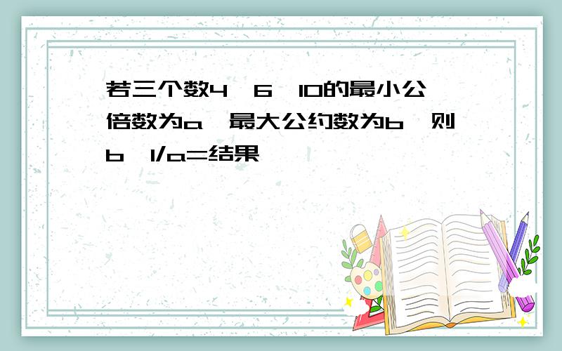 若三个数4、6、10的最小公倍数为a,最大公约数为b,则b÷1/a=结果