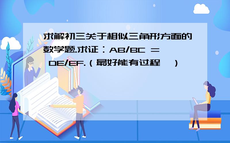 求解初三关于相似三角形方面的数学题.求证：AB/BC = DE/EF.（最好能有过程,）