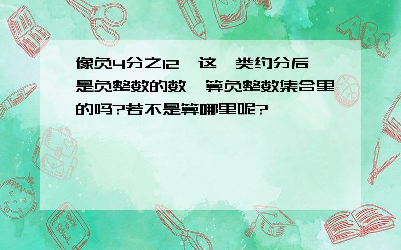 像负4分之12,这一类约分后是负整数的数,算负整数集合里的吗?若不是算哪里呢?