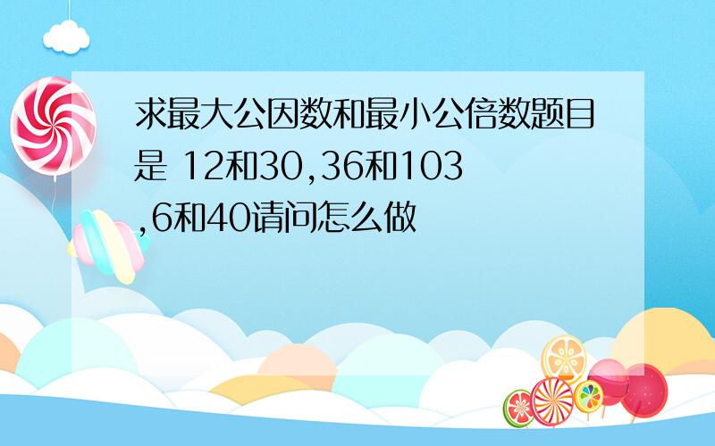 求最大公因数和最小公倍数题目是 12和30,36和103,6和40请问怎么做